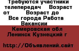 Требуются участники телепередач. › Возраст от ­ 18 › Возраст до ­ 60 - Все города Работа » Вакансии   . Кемеровская обл.,Ленинск-Кузнецкий г.